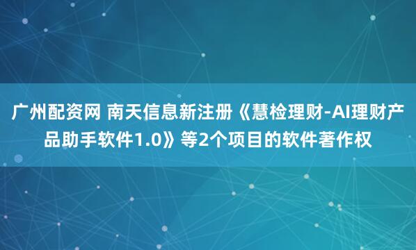 广州配资网 南天信息新注册《慧检理财-AI理财产品助手软件1.0》等2个项目的软件著作权