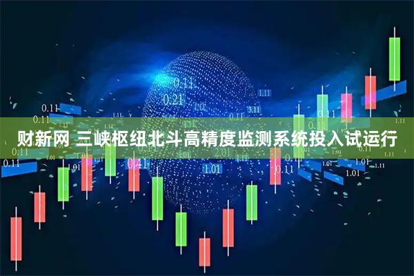 财新网 三峡枢纽北斗高精度监测系统投入试运行