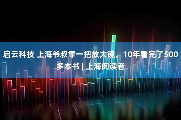 启云科技 上海爷叔靠一把放大镜，10年看完了500多本书 | 上海阅读者