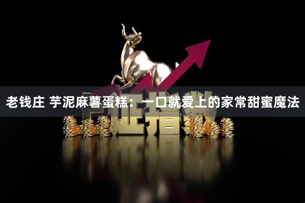 老钱庄 芋泥麻薯蛋糕：一口就爱上的家常甜蜜魔法