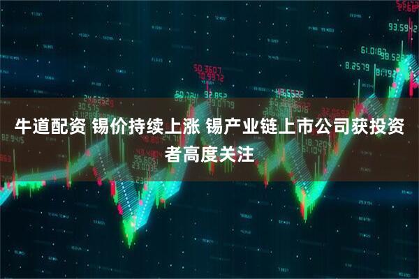牛道配资 锡价持续上涨 锡产业链上市公司获投资者高度关注