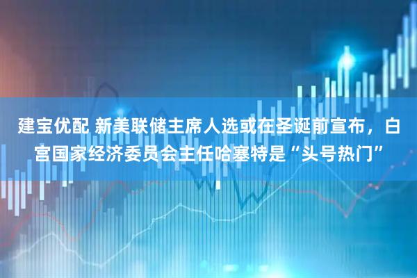 建宝优配 新美联储主席人选或在圣诞前宣布，白宫国家经济委员会主任哈塞特是“头号热门”
