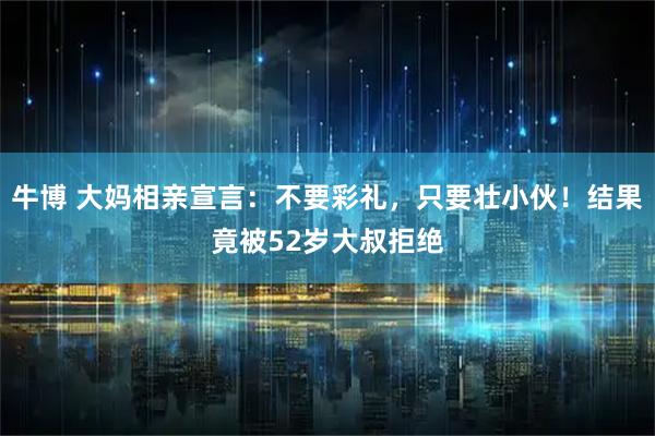 牛博 大妈相亲宣言：不要彩礼，只要壮小伙！结果竟被52岁大叔拒绝
