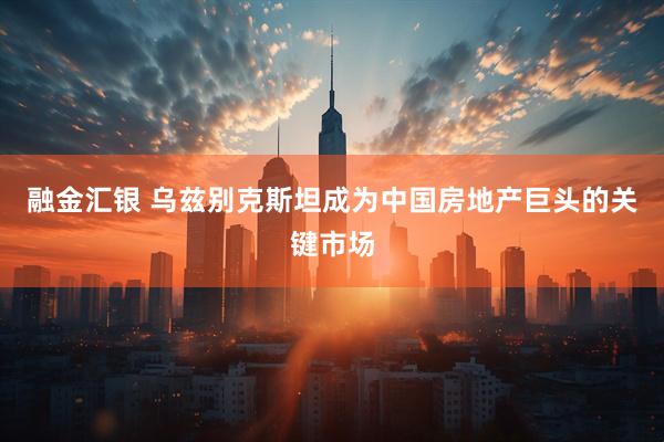 融金汇银 乌兹别克斯坦成为中国房地产巨头的关键市场