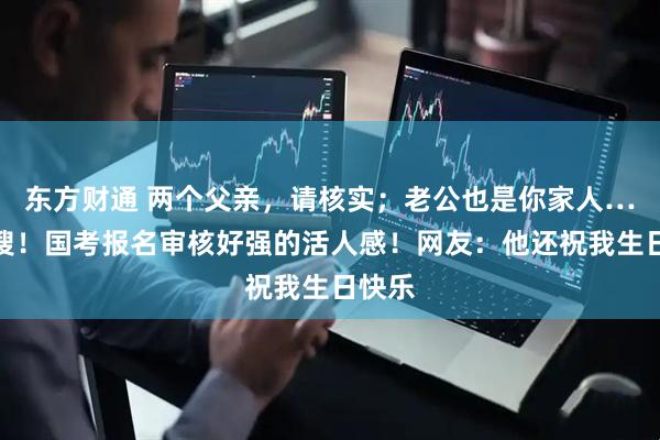 东方财通 两个父亲，请核实；老公也是你家人…上热搜！国考报名审核好强的活人感！网友：他还祝我生日快乐